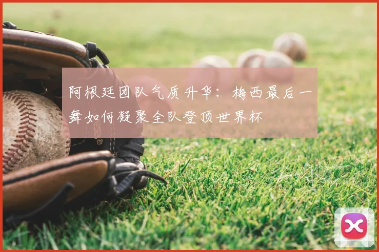 阿根廷团队气质升华:梅西最后一舞如何凝聚全队登顶世界杯