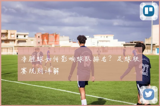 净胜球如何影响球队排名？足球联赛规则详解
