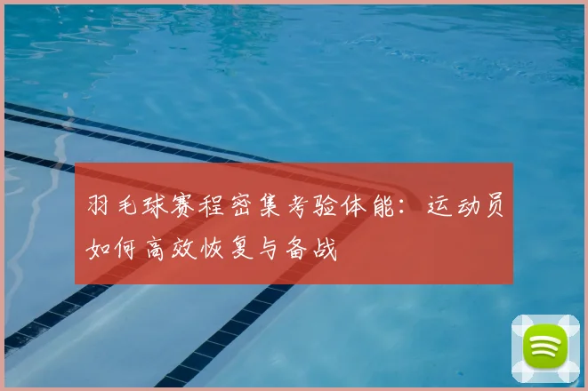 羽毛球赛程密集考验体能:运动员如何高效恢复与备战